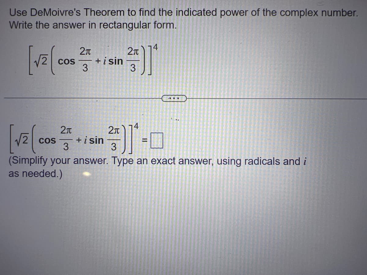 Use DeMoivre's Theorem to find the indicated power of the complex number.
Write the answer in rectangular form.
2+
[√2 cos sin )]*
2+
COS + i
3
3
****
2π
2π
[√₂ (
√2 cos + i sin
25))* -0
3
3
(Simplify your answer. Type an exact answer, using radicals and i
as needed.)