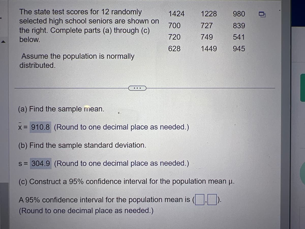 The state test scores for 12 randomly
selected high school seniors are shown on
the right. Complete parts (a) through (c)
below.
Assume the population is normally
distributed.
1424
700
720
628
1228 980
727
839
749
541
1449
945
(a) Find the sample mean.
x = 910.8 (Round to one decimal place as needed.)
(b) Find the sample standard deviation.
s = 304.9 (Round to one decimal place as needed.)
(c) Construct a 95% confidence interval for the population mean µ.
A 95% confidence interval for the population mean is
(Round to one decimal place as needed.)
0