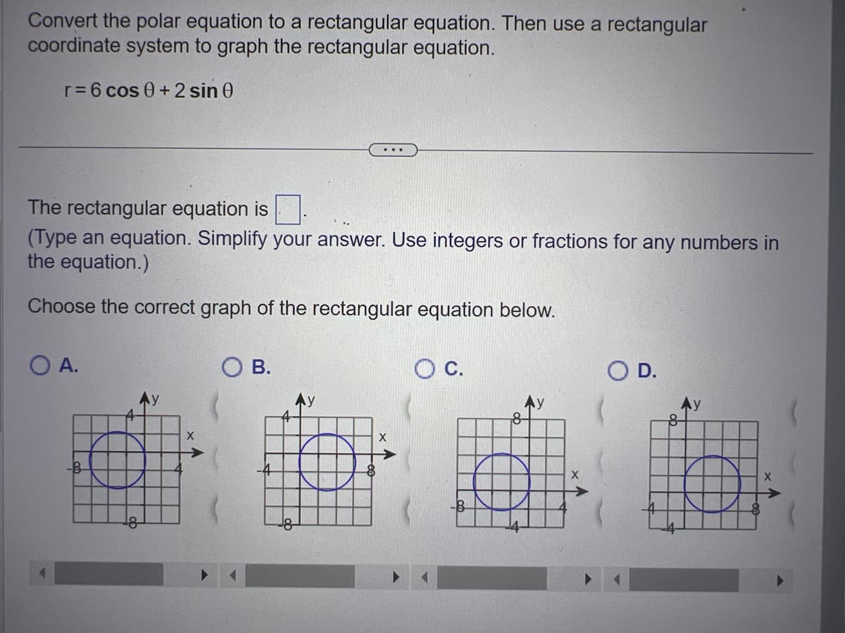 Convert the polar equation to a rectangular equation. Then use a rectangular
coordinate system to graph the rectangular equation.
r = 6 cos 0 + 2 sin 0
The rectangular equation is
(Type an equation. Simplify your answer. Use integers or fractions for any numbers in
the equation.)
Choose the correct graph of the rectangular equation below.
O A.
-B
O B.
C.
8-
O D.
8