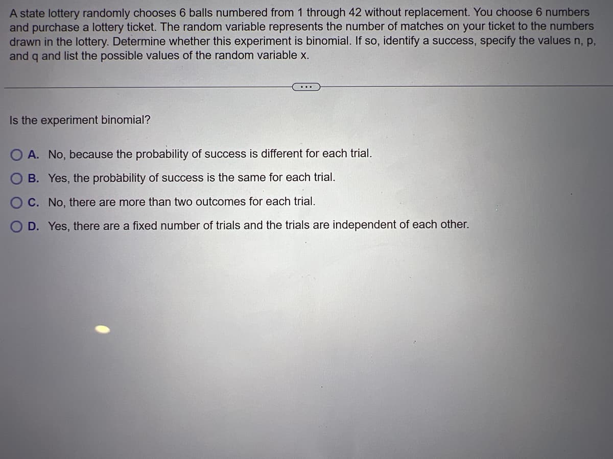 A state lottery randomly chooses 6 balls numbered from 1 through 42 without replacement. You choose 6 numbers
and purchase a lottery ticket. The random variable represents the number of matches on your ticket to the numbers
drawn in the lottery. Determine whether this experiment is binomial. If so, identify a success, specify the values n, p,
and q and list the possible values of the random variable x.
Is the experiment binomial?
A. No, because the probability of success is different for each trial.
B. Yes, the probability of success is the same for each trial.
C. No, there are more than two outcomes for each trial.
D. Yes, there are a fixed number of trials and the trials are independent of each other.