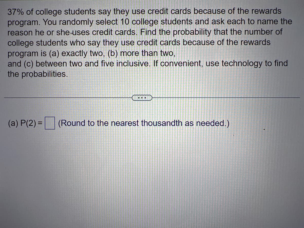 37% of college students say they use credit cards because of the rewards
program. You randomly select 10 college students and ask each to name the
reason he or she uses credit cards. Find the probability that the number of
college students who say they use credit cards because of the rewards
program is (a) exactly two, (b) more than two,
and (c) between two and five inclusive. If convenient, use technology to find
the probabilities.
(a) P(2)=
...
(Round to the nearest thousandth as needed.)