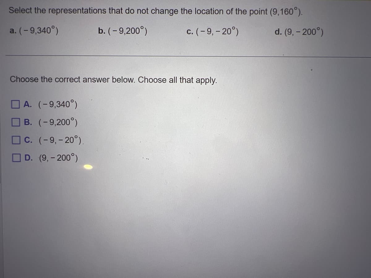 Select the representations
a. (-9,340°)
that do not change the location of the point (9,160°).
b. (-9,200°)
c. (-9, -20°)
Choose the correct answer below. Choose all that apply.
A. (-9,340°)
B. (-9,200°)
C. (-9, -20°).
D. (9,- 200°)
d. (9,- 200°)