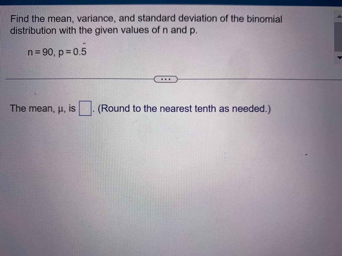 Find the mean, variance, and standard deviation of the binomial
distribution with the given values of n and p.
n = 90, p = 0.5
The mean, μ, is
(Round to the nearest tenth as needed.)