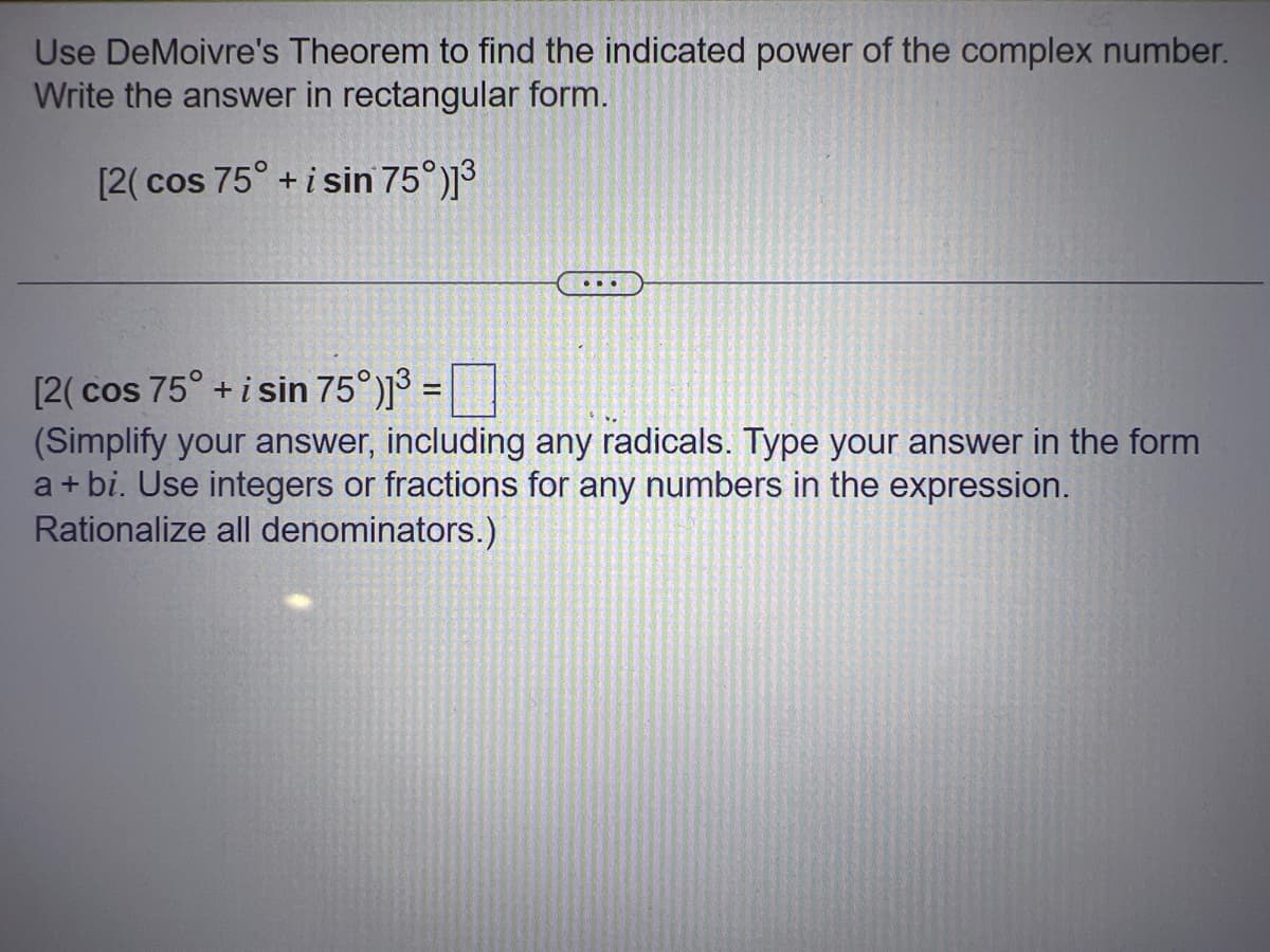 Use DeMoivre's Theorem to find the indicated power of the complex number.
Write the answer in rectangular form.
[2(cos 75° + i sin 75°)]³
...
[2(cos 75° + i sin 75°)]³ =
(Simplify your answer, including any radicals. Type your answer in the form
a+bi. Use integers or fractions for any numbers in the expression.
Rationalize all denominators.)