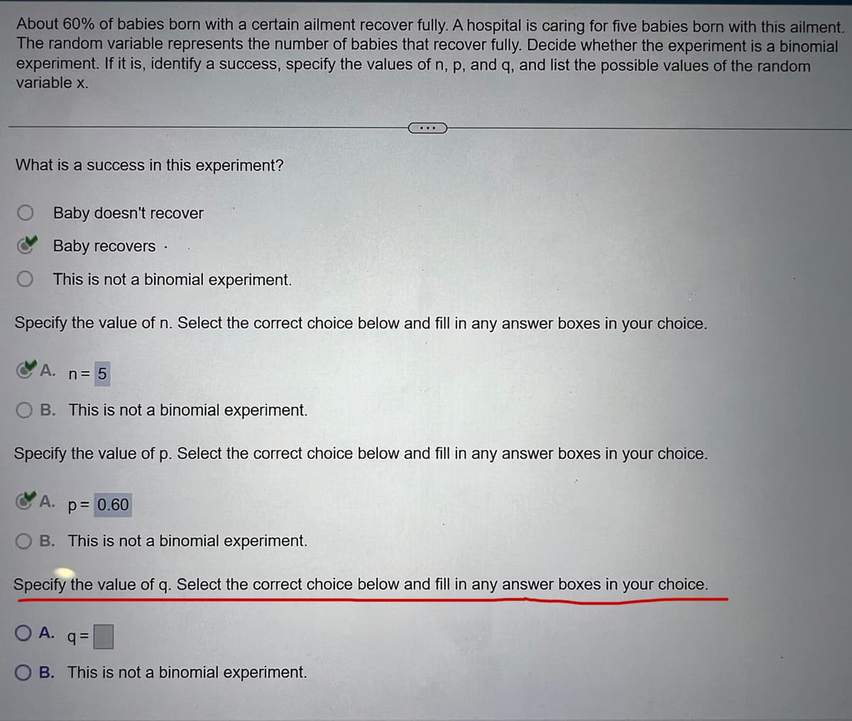 About 60% of babies born with a certain ailment recover fully. A hospital is caring for five babies born with this ailment.
The random variable represents the number of babies that recover fully. Decide whether the experiment is a binomial
experiment. If it is, identify a success, specify the values of n, p, and q, and list the possible values of the random
variable x.
What is a success in this experiment?
Baby doesn't recover
Baby recovers .
This is not a binomial experiment.
Specify the value of n. Select the correct choice below and fill in any answer boxes in your choice.
A.
n = 5
B. This is not a binomial experiment.
Specify the value of p. Select the correct choice below and fill in any answer boxes in your choice.
A.
p= 0.60
B. This is not a binomial experiment.
Specify the value of q. Select the correct choice below and fill in any answer boxes in your choice.
O A.
q=
OB. This is not a binomial experiment.