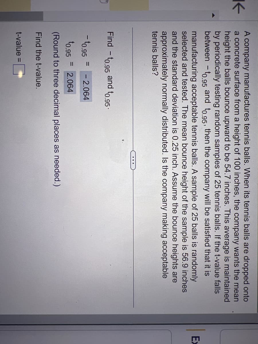 K
"
A company manufactures tennis balls. When its tennis balls are dropped onto
a concrete surface from a height of 100 inches, the company wants the mean
height the balls bounce upward to be 54.7 inches. This average is maintained
by periodically testing random samples of 25 tennis balls. If the t-value falls
between - to.95 and to.95, then the company will be satisfied that it is
manufacturing acceptable tennis balls. A sample of 25 balls is randomly
selected and tested. The mean bounce height of the sample is 56.9 inches
and the standard deviation is 0.25 inch. Assume the bounce heights are
approximately normally distributed. Is the company making acceptable
tennis balls?
Find -to.95 and t0.95
- ¹0.95 - 2.064
¹0.95 = 2.064
(Round to three decimal places as needed.)
Find the t-value.
t-value =
=
Ex