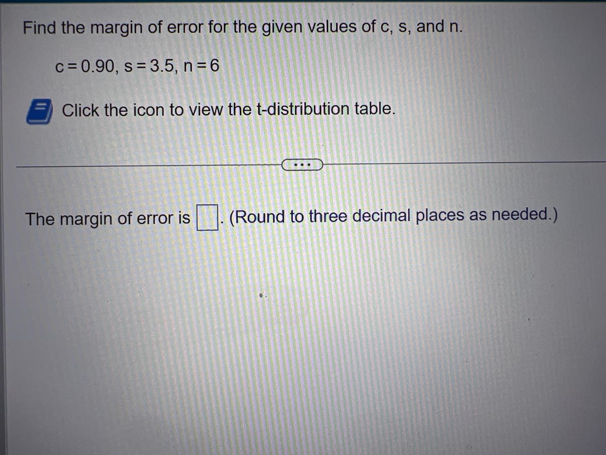 Find the margin of error for the given values of c, s, and n.
c=0.90, s = 3.5, n = 6
Click the icon to view the t-distribution table.
The margin of error is
(Round to three decimal places as needed.)