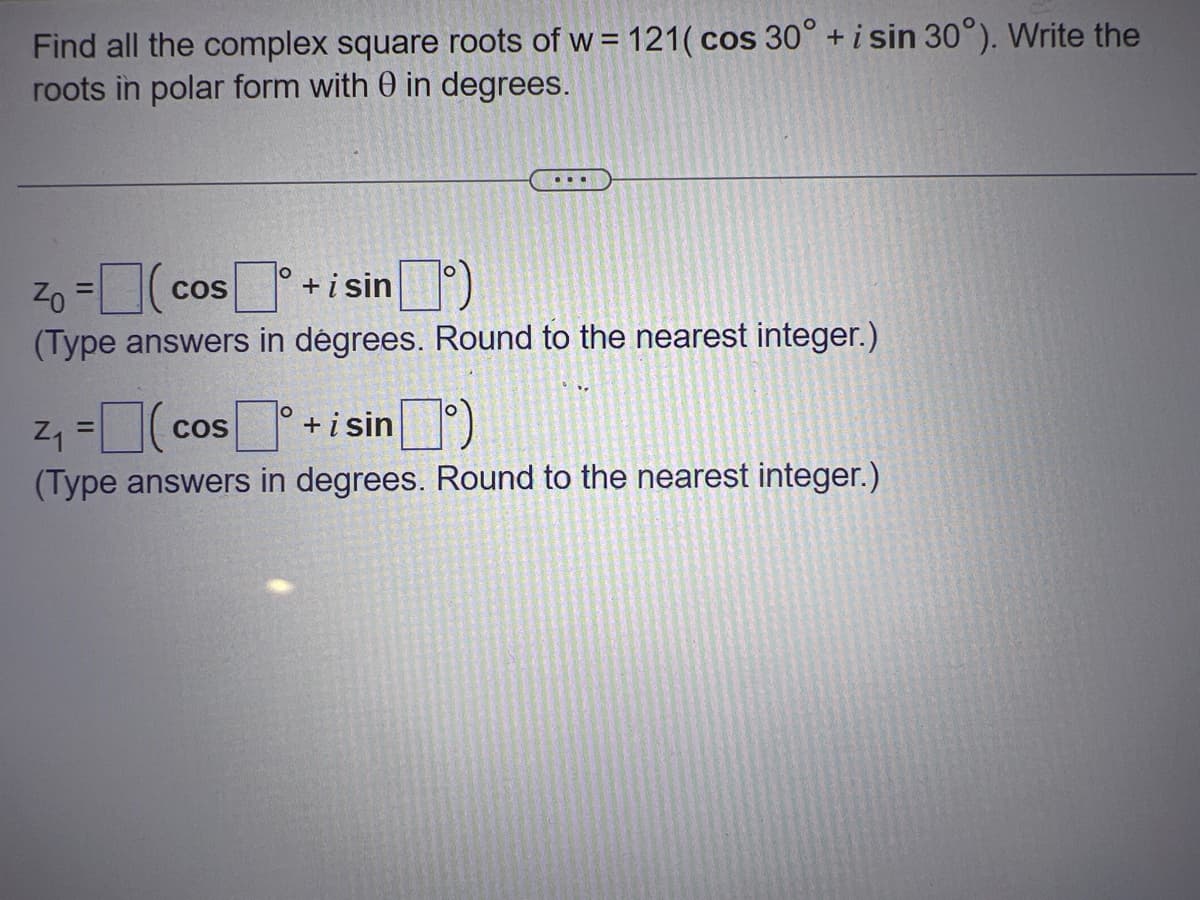 Find all the complex square roots of w= 121( cos 30° + i sin 30°). Write the
roots in polar form with 0 in degrees.
Zo=(cos+ i sinº)
COS
(Type answers in dégrees. Round to the nearest integer.)
²₁ = (cos°
COS
+isin)
(Type answers in degrees. Round to the nearest integer.)