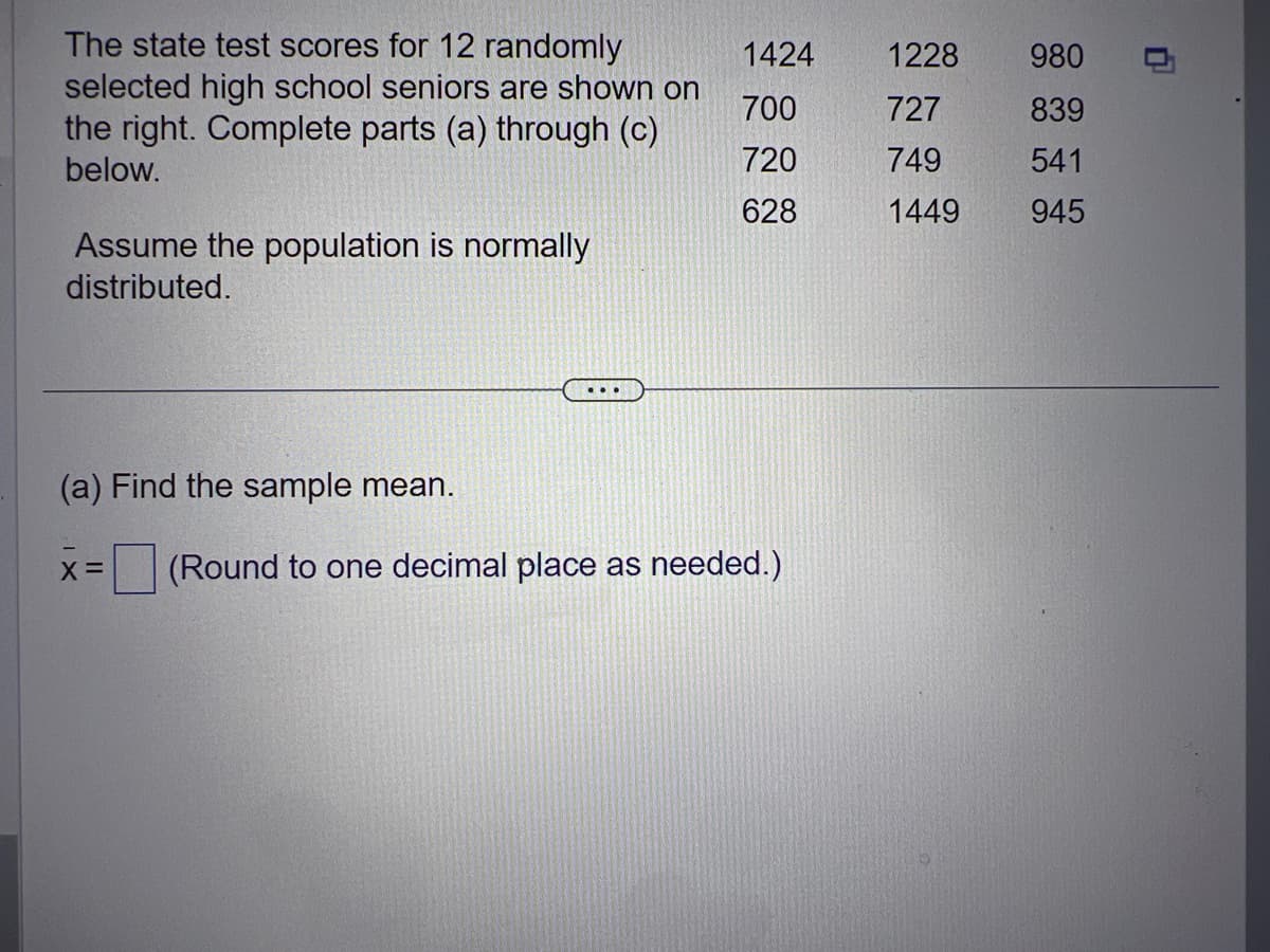 The state test scores for 12 randomly
selected high school seniors are shown on
the right. Complete parts (a) through (c)
below.
Assume the population is normally
distributed.
(a) Find the sample mean.
X =
1424
700
720
628
(Round to one decimal place as needed.)
1228
727
749
1449
980
839
541
945
0