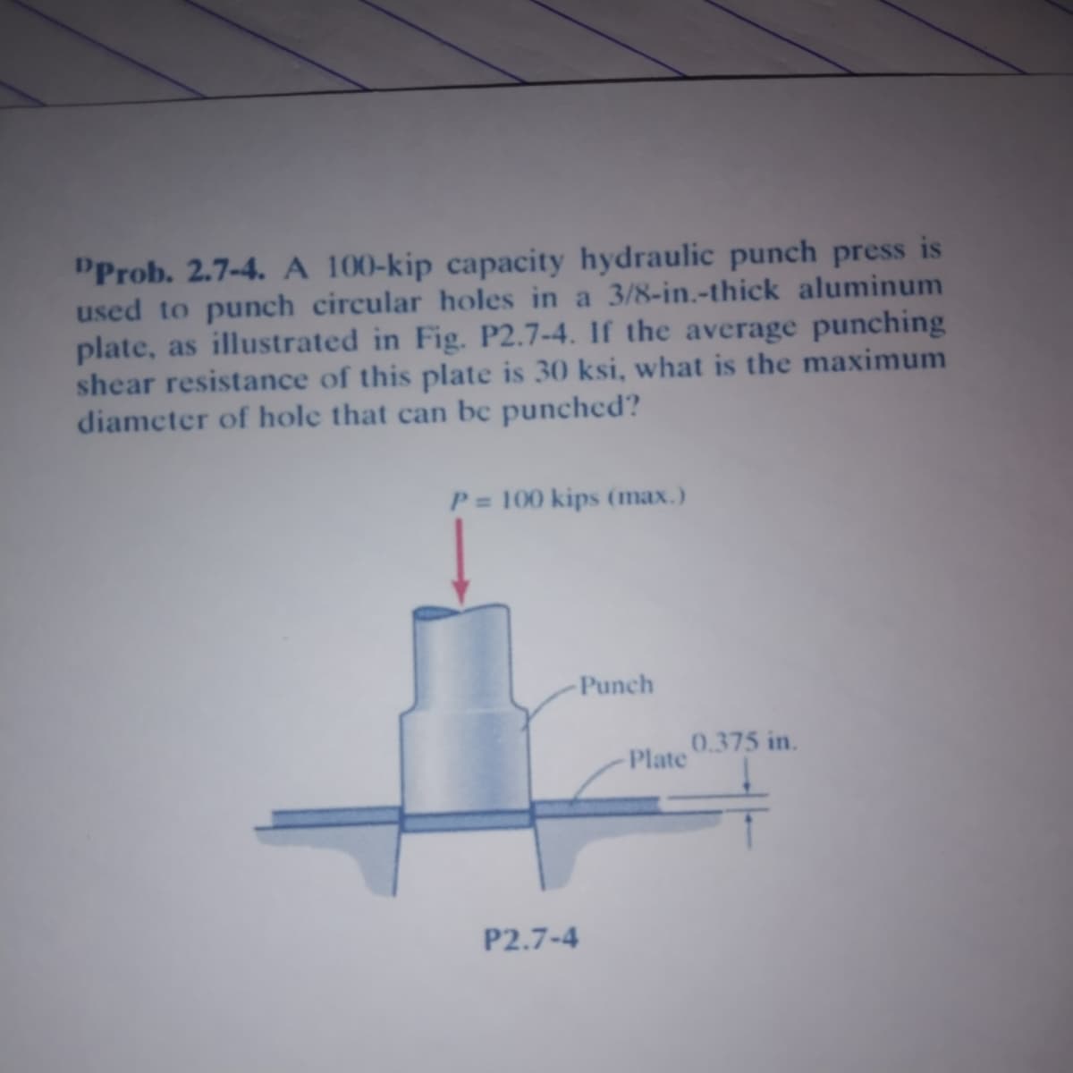 PProb. 2.7-4. A 100-kip capacity hydraulic punch press is
used to punch circular holes in a 3/8-in.-thick aluminum
plate, as illustrated in Fig. P2.7-4. If the average punching
shear resistance of this plate is 30 ksi, what is the maximum
diameter of hole that can bc punched?
P = 100 kips (max.)
Punch
0.375 in.
Plate
P2.7-4
