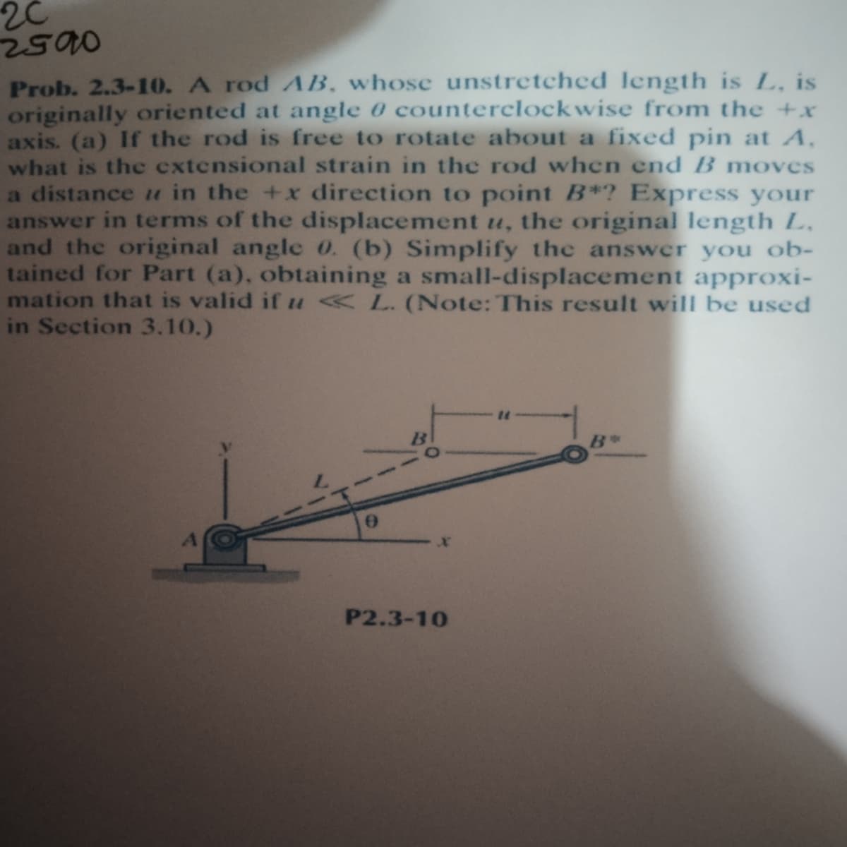 2C
Prob. 2.3-10. A rod AB, whose unstretched length is L, is
originally oriented at angle 0 counterclockwise from the +x
axis. (a) If the rod is free to rotate about a fixed pin at A,
what is the extensional strain in the rod when end B moves
a distance u in the +x direction to point B*? Express your
answer in terms of the displacement u, the original length L,
and the original angle 0. (b) Simplify the answer you ob-
tained for Part (a), obtaining a small-displacement approxi-
mation that is valid if u «L. (Note: This result will be used
in Section 3.10.)
P2.3-10
