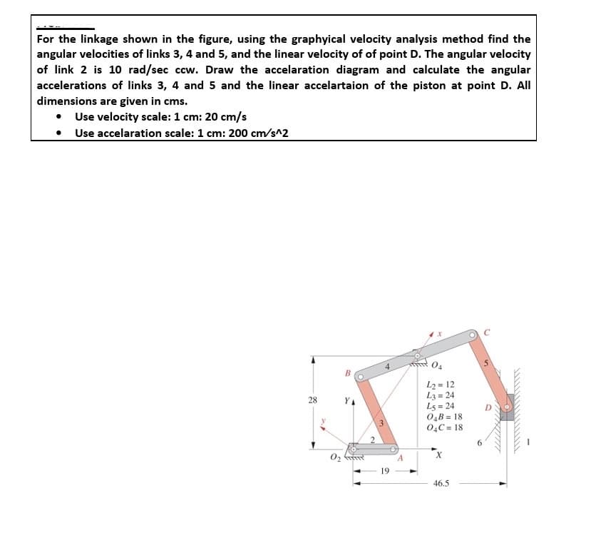 For the linkage shown in the figure, using the graphyical velocity analysis method find the
angular velocities of links 3, 4 and 5, and the linear velocity of of point D. The angular velocity
of link 2 is 10 rad/sec ccw. Draw the accelaration diagram and calculate the angular
accelerations of links 3, 4 and 5 and the linear accelartaion of the piston at point D. All
dimensions are given in cms.
Use velocity scale: 1 cm: 20 cm/s
Use accelaration scale: 1 cm: 200 cm/s^2
28
42=12
L3=24
L5=24
04B=18
04C=18
02
X
A
19
46.5