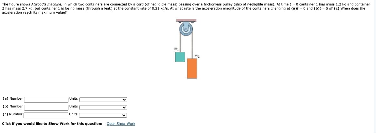 The figure shows Atwood's machine, in which two containers are connected by a cord (of negligible mass) passing over a frictionless pulley (also of negligible mass). At time t = 0 container 1 has mass 1.2 kg and container
2 has mass 2.7 kg, but container 1 is losing mass (through a leak) at the constant rate of 0.21 kg/s. At what rate is the acceleration magnitude of the containers changing at (a)t = 0 and (b)t = 5 s? (c) When does the
acceleration reach its maximum value?
(a) Number
(b) Number
(c) Number
Units
Units
Units
Click if you would like to Show Work for this question: Open Show Work