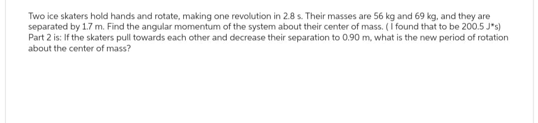 Two ice skaters hold hands and rotate, making one revolution in 2.8 s. Their masses are 56 kg and 69 kg, and they are
separated by 1.7 m. Find the angular momentum of the system about their center of mass. (I found that to be 200.5 J*s)
Part 2 is: If the skaters pull towards each other and decrease their separation to 0.90 m, what is the new period of rotation
about the center of mass?