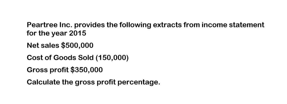 Peartree Inc. provides the following extracts from income statement
for the year 2015
Net sales $500,000
Cost of Goods Sold (150,000)
Gross profit $350,000
Calculate the gross profit percentage.