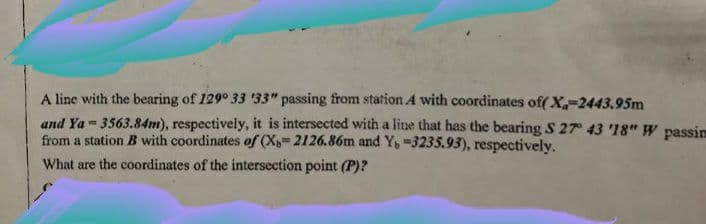 A line with the bearing of 129° 33 33" passing from station A with coordinates of( X,-2443.95m
and Ya- 3563.84m), respectively, it is intersected with a line that has the bearing S 27° 43 '18" W passin
from a station B with coordinates of (X 2126.86m and Y, -3235.93), respectively.
What are the coordinates of the intersection point (P)?
