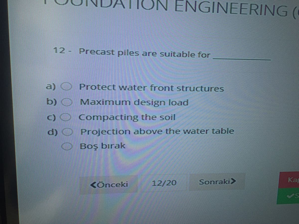 TON ENGINEERING(
12 - Precast piles are suitable for
a) Protect water front structures
b)O Maximum design load
C)0 Comnpacting the soil
d) Projection above the water table
Boş bırak
<Onceki
12/20
Sonraki>
Kap
