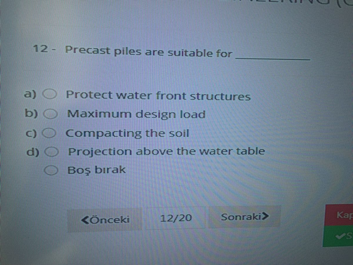 12- Precast piles are suitable for
a) Protect water front structures
b)O Maximum design load
)0 Comnpacting the soil
d)O Projection above the water table
Bos bırak
<Ônceki
12/20
Sonraki>
Kap
