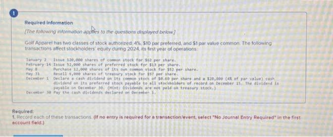 Required information.
[The following information applies to the questions displayed below]
Golf Apparel has two classes of stock authorized 4%, $10 par preferred, and $1 par value common. The following
transactions affect stockholders' equity during 2024, its first year of operations:
January 2 Issue 120,000 shares of common stock for $62 per share.
February 14 Issue $2,000 shares of preferred stock for $13 per share.
Hay B
May 31
Purchase 12,000 shares
Resell 6,000 shares of
of its own common stock for $52 per share.
treasury stock for $57 per share.
December 1 Declare a cash dividend on its common stock of 10.60 per share and a $20,000 (4% of par value) cash
dividend on its preferred stock payable to all stockholders of record on December 15. The dividend is
payable on December 30. (Hint: Dividends are not paid on treasury stock.)
December 30 Pay the cash dividends declared on December 1,
Required:
1. Record each of these transactions. (If no entry is required for a transaction/event, select "No Journal Entry Required in the first
account field.)