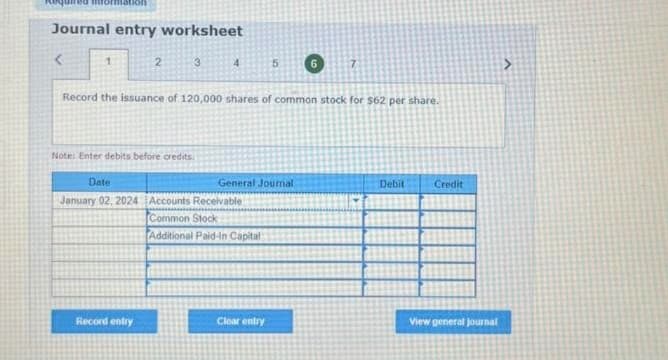 Journal entry worksheet
<
2
3
Record entry
Note: Enter debits before credits.
Date
January 02, 2024 Accounts Receivable
Common Stock
Additional Paid-in Capital)
Record the issuance of 120,000 shares of common stock for $62 per share.
5
General Journal
Clear entry
7
Debit
Credit
View general journal