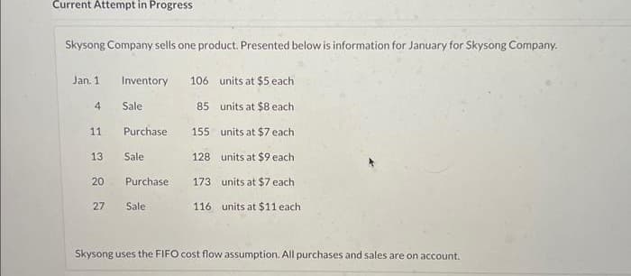 Current Attempt in Progress
Skysong Company sells one product. Presented below is information for January for Skysong Company.
Jan. 1
4
11
13
20
27
Inventory 106
units at $5 each
85
units at $8 each
155
units at $7 each
128
units at $9 each
173 units at $7 each
116 units at $11 each
Sale
Purchase
Sale
Purchase
Sale
Skysong uses the FIFO cost flow assumption. All purchases and sales are on account.