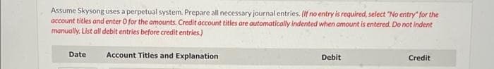 Assume Skysong uses a perpetual system. Prepare all necessary journal entries. (If no entry is required, select "No entry" for the
account titles and enter O for the amounts. Credit account titles are automatically indented when amount is entered. Do not indent
manually. List all debit entries before credit entries.)
Account Titles and Explanation
Date
Debit
Credit