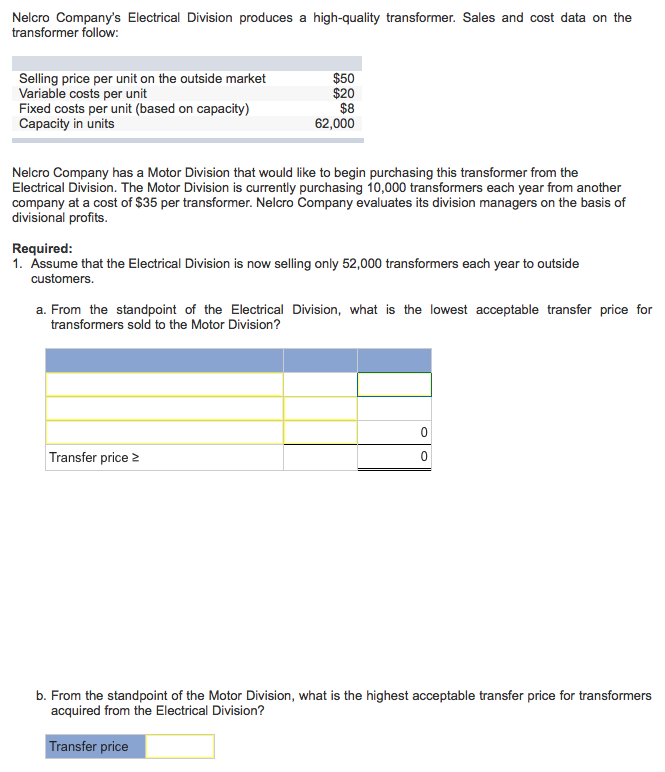 Nelcro Company's Electrical Division produces a high-quality transformer. Sales and cost data on the
transformer follow:
Selling price per unit on the outside market
Variable costs per unit
Fixed costs per unit (based on capacity)
Capacity in units
$50
$20
$8
62,000
Nelcro Company has a Motor Division that would like to begin purchasing this transformer from the
Electrical Division. The Motor Division is currently purchasing 10,000 transformers each year from another
company at a cost of $35 per transformer. Nelcro Company evaluates its division managers on the basis of
divisional profits.
Required:
1. Assume that the Electrical Division is now selling only 52,000 transformers each year to outside
customers.
a. From the standpoint of the Electrical Division, what is the lowest acceptable transfer price for
transformers sold to the Motor Division?
Transfer price 2
0
0
b. From the standpoint of the Motor Division, what is the highest acceptable transfer price for transformers
acquired from the Electrical Division?
Transfer price