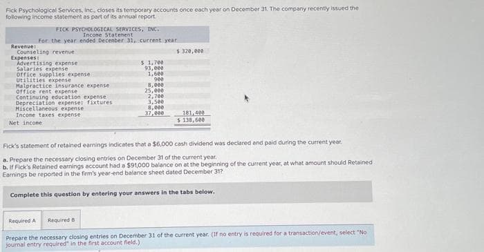 Fick Psychological Services, Inc., closes its temporary accounts once each year on December 31. The company recently issued the
following income statement as part of its annual report
Revenue:
FICK PSYCHOLOGICAL SERVICES, INC.
Income Statement
For the year ended December 31, current year
Counseling revenue
Expenses:
Advertising expense
Salaries expense
Office supplies expense
Utilities expense
Malpractice insurance expense
office rent expense
Continuing education expense
Depreciation expense: fixtures.
Miscellaneous expense
Income taxes expense
Net income
$ 1,700
93,000
1,600
900
HO
8,000
25,000
2,700
3,500
8,000
37,000
$ 320,000
181,400
$ 138,600
Fick's statement of retained earnings indicates that a $6,000 cash dividend was declared and paid during the current year.
a. Prepare the necessary closing entries on December 31 of the current year.
b. If Fick's Retained earnings account had a $91,000 balance on at the beginning of the current year, at what amount should Retained
Earnings be reported in the firm's year-end balance sheet dated December 31?
Complete this question by entering your answers in the tabs below.
Required A
Required B
Prepare the necessary closing entries on December 31 of the current year. (If no entry is required for a transaction/event, select "No
journal entry required" in the first account field.)