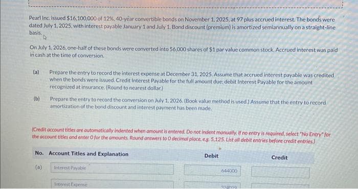 Pearl Inc. issued $16,100,000 of 12%, 40-year convertible bonds on November 1, 2025, at 97 plus accrued interest. The bonds were
dated July 1, 2025, with interest payable January 1 and July 1. Bond discount (premium) is amortized semiannually on a straight-line
basis.
On July 1, 2026, one-half of these bonds were converted into 56,000 shares of $1 par value common stock. Accrued interest was paid
in cash at the time of conversion.
(a)
(b)
Prepare the entry to record the interest expense at December 31, 2025. Assume that accrued interest payable was credited
when the bonds were issued. Credit Interest Payable for the full amount due: debit Interest Payable for the amount
recognized at insurance. (Round to nearest dollar)
Prepare the entry to record the conversion on July 1, 2026. (Book value method is used.) Assume that the entry to record
amortization of the bond discount and interest payment has been made.
(Credit account titles are automatically indented when amount is entered. Do not indent manually. If no entry is required, select "No Entry" for
the account titles and enter O for the amounts. Round answers to O decimal place, e.g. 5,125. List all debit entries before credit entries)
No. Account Titles and Explanation
(a)
Interest Payable
Interest Expense
Debit
644000
324000
Credit