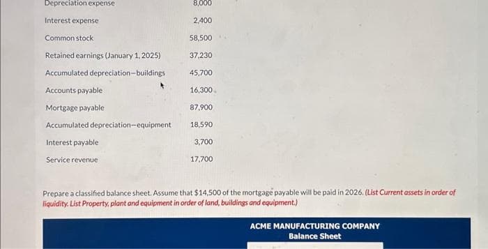 Depreciation expense
Interest expense
Common stock
Retained earnings (January 1, 2025)
Accumulated depreciation-buildings
Accounts payable
Mortgage payable
Accumulated depreciation-equipment
Interest payable
Service revenue
8,000
2,400
58,500
37,230
45,700
16,300
87,900
18,590
3,700
17,700
Prepare a classified balance sheet. Assume that $14,500 of the mortgage payable will be paid in 2026. (List Current assets in order of
liquidity. List Property, plant and equipment in order of land, buildings and equipment.)
ACME MANUFACTURING COMPANY
Balance Sheet