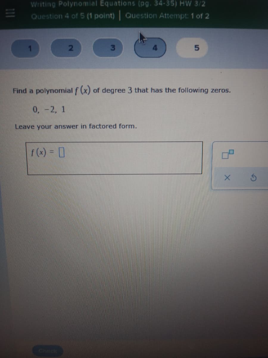 Writing Polynomial Equations (pg. 34-35) HW 3/2
Question 4 of 5 (1 point) Question Attempt: 1 of 2
Find a polynomial f (x) of degree 3 that has the following zeros.
0,-2, 1
Leave your answer in factored form.
f(x) = 0
Check
