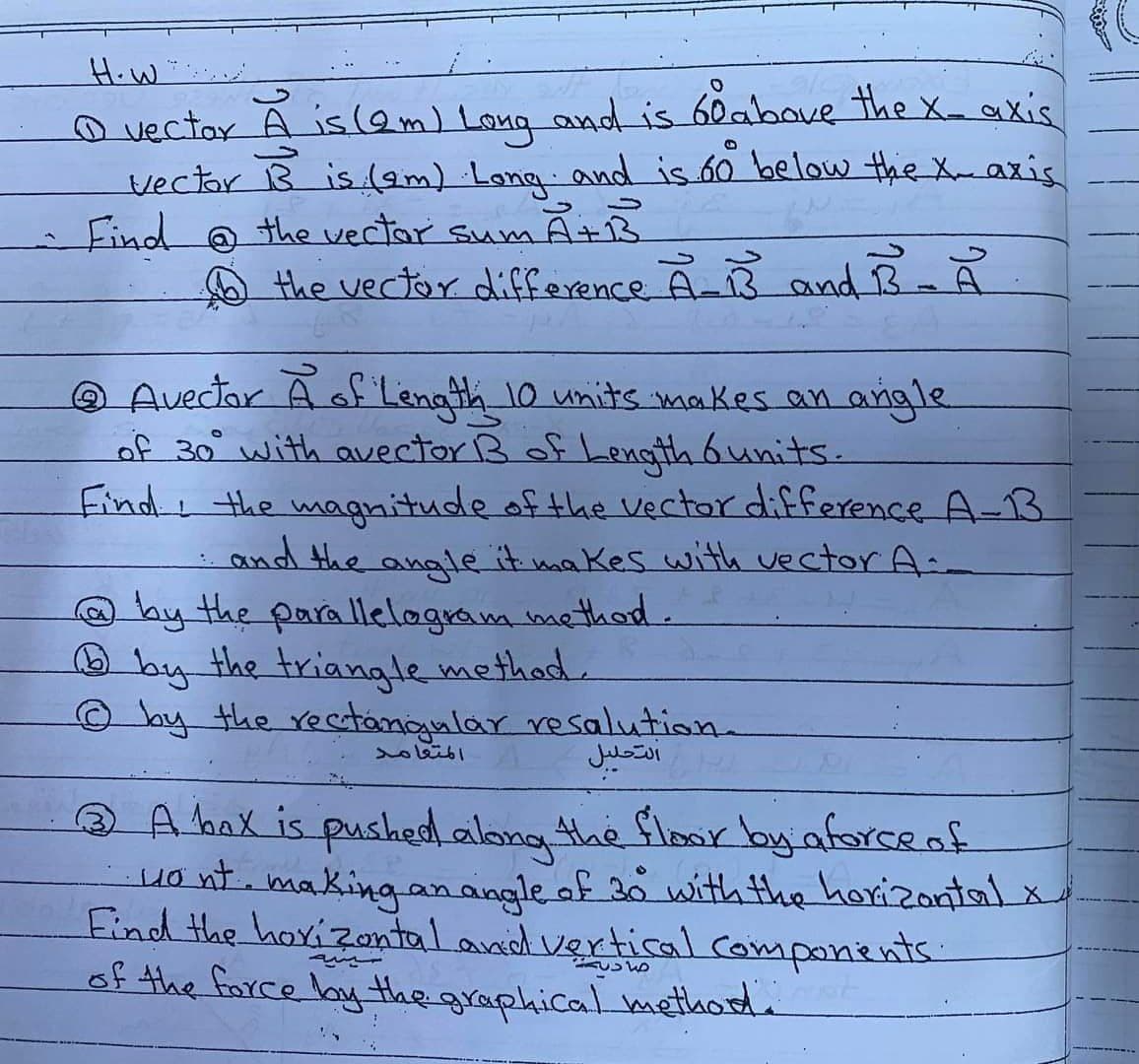 How
O vector A is (2m) Long and is 60 above the X- axis
vector B is (2m) ・Long and is 60° below the X. axis
Find @ the vector sum A+B
the vector difference A-B and B-A
@ Avector A of Length 10 units makes an angle
of 30° with avector B of Length 6 units.
Find the magnitude of the vector difference A-13
and the angle it makes with vector A
@by the parallelogram method.
by the triangle method.
© by the rectangular resolution.
المتعامد
التحليل
3 A bax is pushed along the floor by a force of
• wont. making an angle of 30 with the horizontal x
Find the horizontal and vertical components:
of the force by the graphical method.