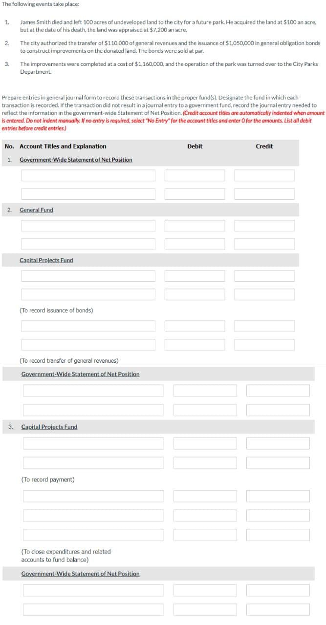 The following events take place:
1.
2.
3.
James Smith died and left 100 acres of undeveloped land to the city for a future park. He acquired the land at $100 an acre,
but at the date of his death, the land was appraised at $7,200 an acre.
The city authorized the transfer of $110,000 of general revenues and the issuance of $1,050,000 in general obligation bonds
to construct improvements on the donated land. The bonds were sold at par.
The improvements were completed at a cost of $1,160,000, and the operation of the park was turned over to the City Parks
Department.
Prepare entries in general journal form to record these transactions in the proper fund(s). Designate the fund in which each
transaction is recorded. If the transaction did not result in a journal entry to a government fund, record the journal entry needed to
reflect the information in the government-wide Statement of Net Position. (Credit account titles are automatically indented when amount
is entered. Do not indent manually. If no entry is required, select "No Entry" for the account titles and enter O for the amounts. List all debit
entries before credit entries.)
No. Account Titles and Explanation
1. Government-Wide Statement of Net Position
2. General Fund
Capital Projects Fund
(To record issuance of bonds)
(To record transfer of general revenues)
Government-Wide Statement of Net Position
3. Capital Projects Fund
(To record payment)
(To close expenditures and related
accounts to fund balance)
Government-Wide Statement of Net Position
Debit
Credit