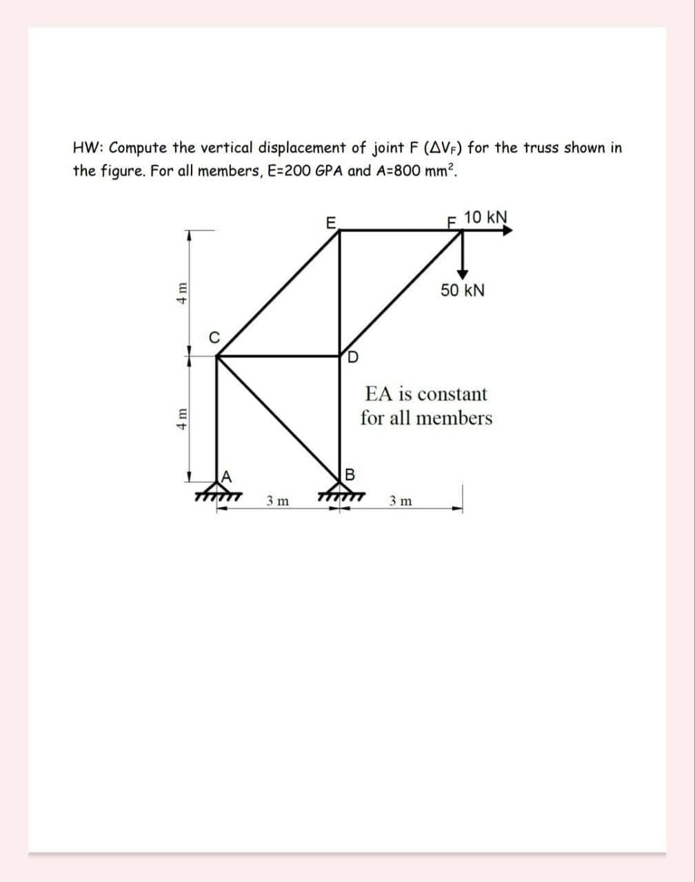 HW: Compute the vertical displacement of joint F (AVF) for the truss shown in
the figure. For all members, E=200 GPA and A=800 mm².
A
D
1
A
B
fimm
3 m
4 m
fim
←
F 10 kN
EA is constant
for all members
3 m
50 KN