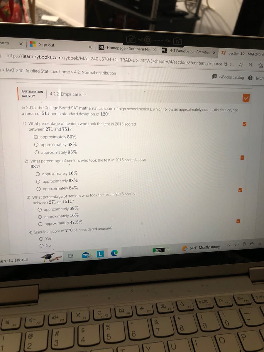 earch
zy Section 4.2-MAT 240: A
https://learn.zybooks.com/zybook/MAT-240-J5704-OL-TRAD-UG.23EW5/chapter/4/section/2?content_resource_id=5... AQ T
X
M
>MAT 240: Applied Statistics home > 4.2: Normal distribution
FI
PARTICIPATION 4.2.2 Empirical rule.
ACTIVITY
Sign out
ere to search
In 2015, the College Board SAT mathematics score of high school seniors, which follow an approximately normal distribution, had
a mean of 511 and a standard deviation of 120²
1) What percentage of seniors who took the test in 2015 scored
between 271 and 751?
O approximately 50%
O approximately 68%
O approximately 95%
2) What percentage of seniors who took the test in 2015 scored above
631?
3) What percentage of seniors who took the test in 2015 scored
between 271 and 511?
A-
2
O approximately 16%
O approximately 68%
O approximately 84%
O approximately 68%
O approximately 16%
O approximately 47.5%
4) Should a score of 770 be considered unusual?
O Yes
O No
F2
+
43
X D2L Homepage - Southern Ne X D2L 4-1 Participation Activities X
F3
#
X
F4
$
4
(36)
L
C
- FS
%
5
C
F6
‹ co
6
F7
30%
&
7
FB
U
8
*
8
64°F Mostly sunny
F9
08
(
EzyBooks catalog
F10
9
)
F11
0
O
9
✓
✓
D
F12
1
P
G
Help/F
A
Prise