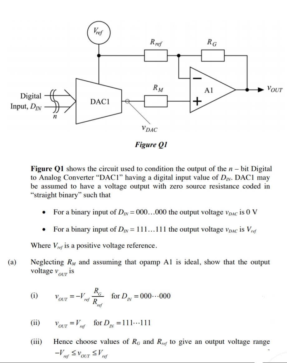 Vref
Rref
RG
RM
A1
VOUT
Digital
Input, DIN
+
DAC1
n
V DAC
Figure Q1
Figure Q1 shows the circuit used to condition the output of the n- bit Digital
to Analog Converter “DAC1" having a digital input value of DIN. DAC1 may
be assumed to have a voltage output with zero source resistance coded in
"straight binary" such that
For a binary input of DIN = 000...000 the output voltage vDAC is 0 V
For a binary input of DIN = 111...111 the output voltage vpAC is Vref
Where Vref is a positive voltage reference.
Neglecting RM and assuming that opamp A1 is ideal, show that the output
voltage v
(а)
is
OUT
(i)
VOUT
=-V
ref
for D = 000..000
IN
(ii)
V OUT
= V
for DIN
=111...111
ref
(iii)
Hence choose values of RG and Rref to give an output voltage range
ref
ref
