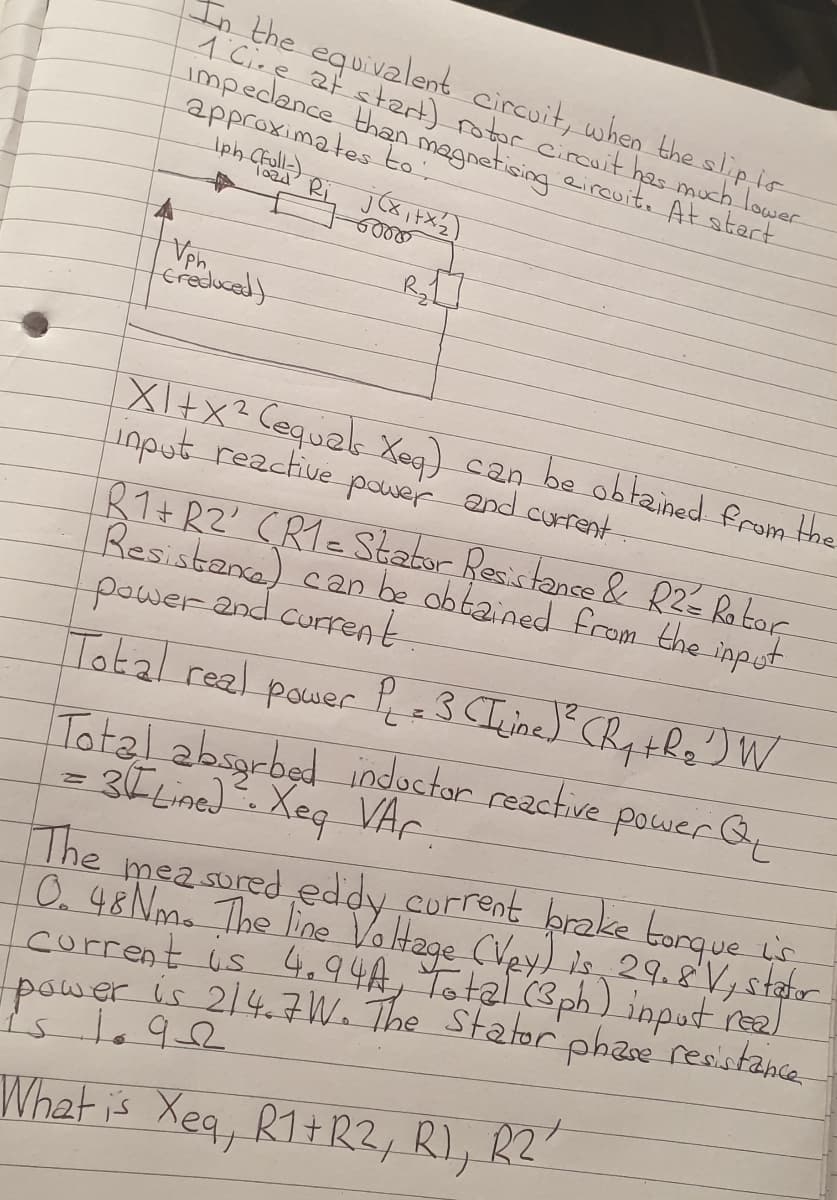 In the equivalent circuit, when the slipio
1 Cire at stert) rotor cirouit has much lower
impedance than magnetising eircuit. At start
approximates to:
Iph Cfull)
Toad' Ri
Vph.
craduced)
XI+x² Cequele Xea) can be obtained from the
input reactive
R1+ RZ' CRTeStator Resistance & RZé Ro tor
Resistanca) c20 be obtained from the input.
powerand current
pawer
and current
Total real power P=3 CIine) CR the) W
Total absgrbed nductor reactive pawer Qy
= 3E Lined. Xeq VAr
The
mea sured eddy corrent prake torque
O.48 Nm. The line
corrent is 4.94A, Total (3ph) inputreal
power is 214.7W. The Statorphae resistance
is
Voltage CVey)s 29.V, stahr
What is Xeq, R1+R2, R), R2
