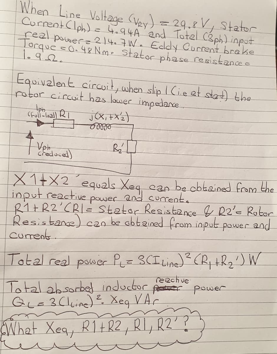 When Line Voltage (Vey) = 29.8 V, Stator
CurrentClph) -4.94A and Totel Cáph) inpot
feal powere 214.7We Eddy Current breke
Torque s0. 4& Nm. statorphase resistance e
1.92.
Equivalent circuit, when slip I Cie et stat) the
rotor circuit has lower impedane
iph
(Foll-load) RI
Vph,
credoced)
X1+X2´equals Xeg can be obbained from the
input reactive power and curent.
R1+R2'CRI= Stator Resistance R2'= Rotor
Resistance) czn be obtzined from input power and
Current.
Total real power PLz 3CI Line)R, tR2') W
reachve
Total absorbed inductor far power
QL=3(lkine) Xeq VAc
2
What Xeq, R1+R2,RI,RZ'?
