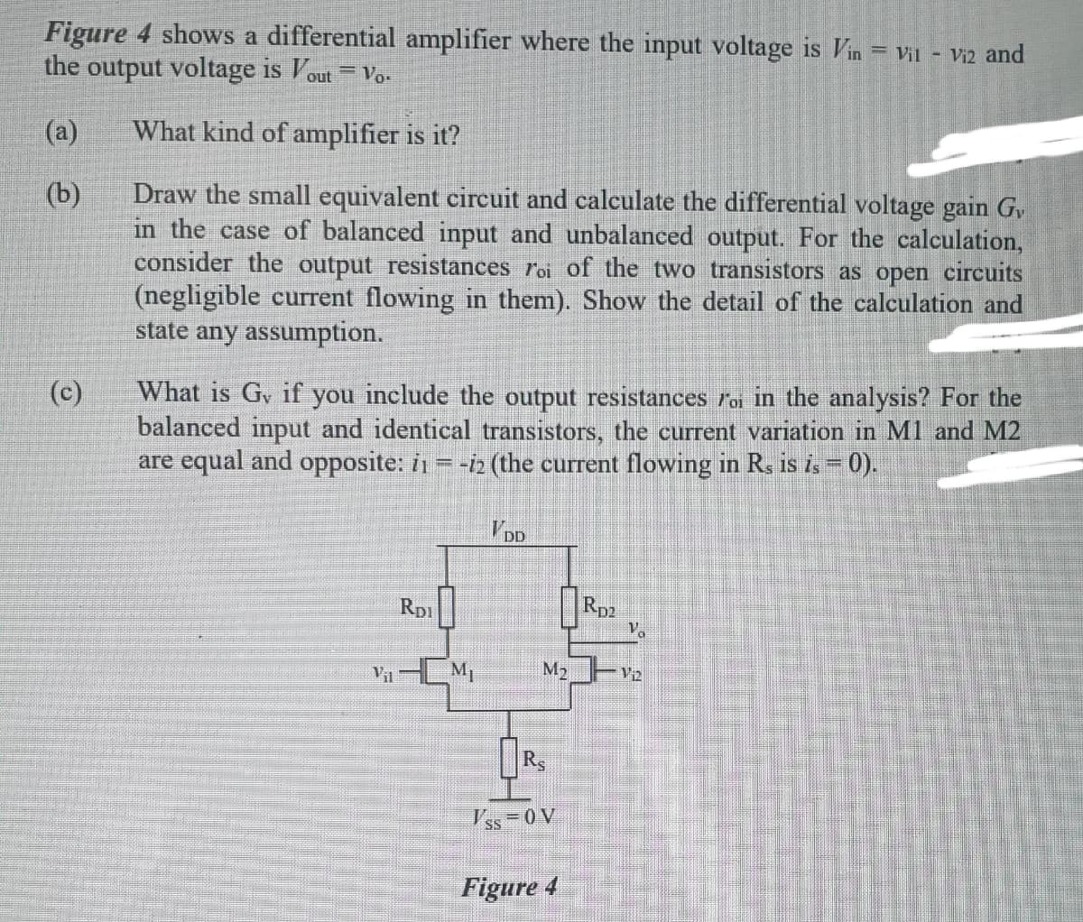 Figure 4 shows a differential amplifier where the input voltage is Vin = Vil
the output voltage is Vout
- Vi2 and
%3D
Vo-
(a)
What kind of amplifier is it?
Draw the small equivalent circuit and calculate the differential voltage gain G,
in the case of balanced input and unbalanced output. For the calculation,
consider the output resistances roi of the two transistors as open circuits
(negligible current flowing in them). Show the detail of the calculation and
state any assumption.
(b)
(c)
What is Gv if you include the output resistances roi in the analysis? For the
balanced input and identical transistors, the current variation in M1 and M2
are equal and opposite: i1 = -i2 (the current flowing in Rs is i- 0).
V DD
Rp1
Rp2
VinLM,
M2 V2
V'ss =0 V
Figure 4
