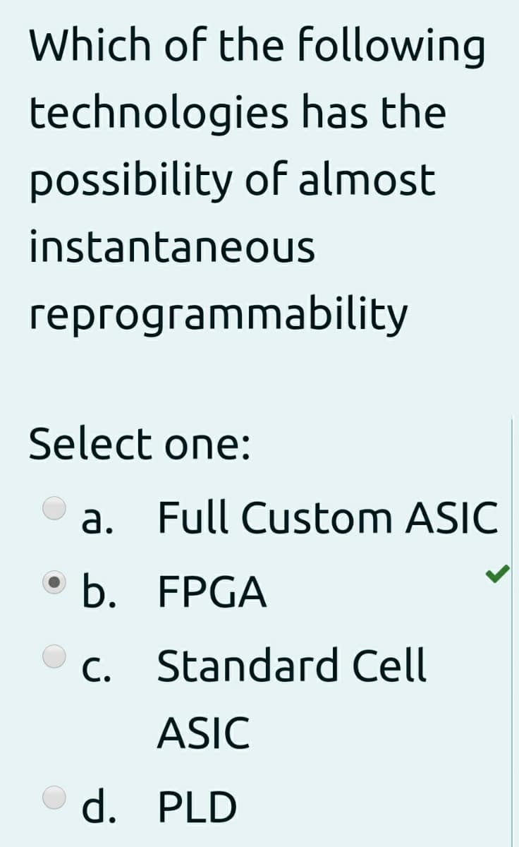 Which of the following
technologies has the
possibility of almost
instantaneous
гергодгаmmability
Select one:
a. Full Custom ASIC
b. FPGA
C. Standard Cell
ASIC
d. PLD
