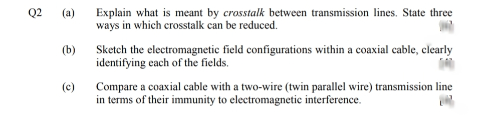 Explain what is meant by crosstalk between transmission lines. State three
ways in which crosstalk can be reduced.
Q2
(а)
(b)
Sketch the electromagnetic field configurations within a coaxial cable, clearly
identifying each of the fields.
Compare a coaxial cable with a two-wire (twin parallel wire) transmission line
in terms of their immunity to electromagnetic interference.
(c)
