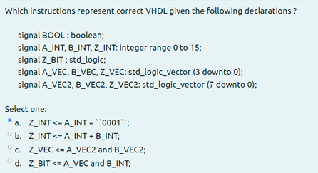 Which instructions represent correct VHDL given the following declarations ?
signal BOOL : boolean;
signal A_INT, B_INT, Z_INT: integer range 0 to 15;
signal Z_BIT : std_logic;
signal A_VEC, B_VEC, Z_VEC: std_logic_vector (3 downto 0);
signal A_VEC2, B_VEC2, Z_VEC2: std_logic_vector (7 downto 0);
Select one:
a. Z_INT <= A_INT = "0001;
° b. Z_INT <= A_INT + B_INT;
° c. Z_VEC <= A_VEC2 and B_VEC2;
° d. Z_BIT <= A_VEC and B_INT;
