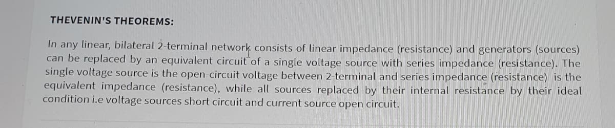 THEVENIN'S THEOREMS:
In any linear, bilateral 2-terminal network consists of linear impedance (resistance) and generators (sources)
can be replaced by an equivalent circuit of a single voltage source with series impedance (resistance). The
single voltage source is the open-circuit voltage between 2-terminal and series impedance (resistance) is the
equivalent impedance (resistance), while all sources replaced by their internal resistance by their ideal
condition i.e voltage sources short circuit and current source open circuit.
