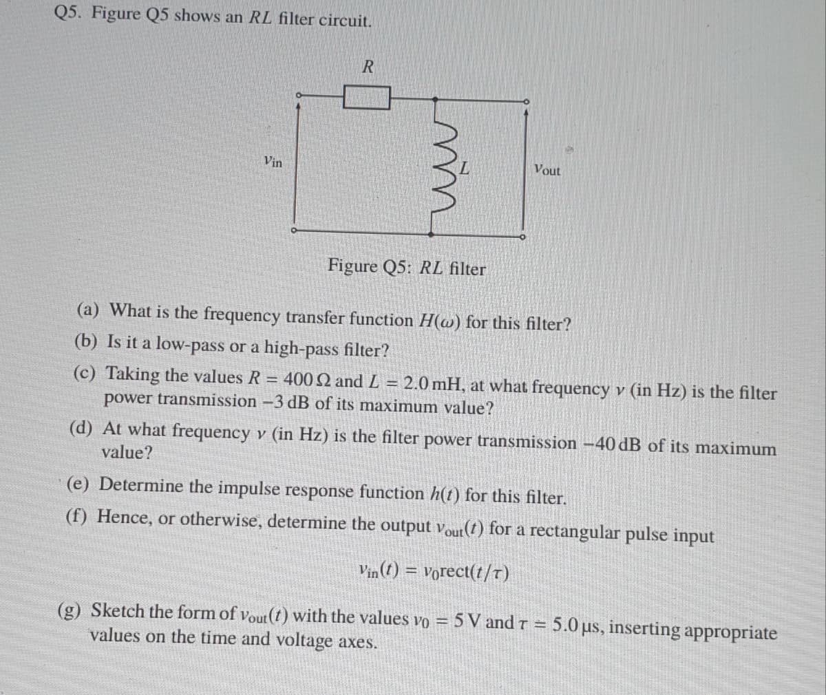 Q5. Figure Q5 shows an RL filter circuit.
Vin
Vout
Figure Q5: RL filter
(a) What is the frequency transfer function H(w) for this filter?
(b) Is it a low-pass or a high-pass filter?
(c) Taking the values R = 400 2 and L = 2.0 mH, at what frequency v (in Hz) is the filter
power transmission -3 dB of its maximum value?
(d) At what frequency v (in Hz) is the filter power transmission –40 dB of its maximum
value?
(e) Determine the impulse response function h(t) for this filter.
(f) Hence, or otherwise, determine the output Vout(t) for a rectangular pulse input
Vin (1) = vorect(t/T)
(g) Sketch the form of vout (t) with the values vo = 5 V and r = 5.0 us, inserting appropriate
values on the time and voltage axes.
