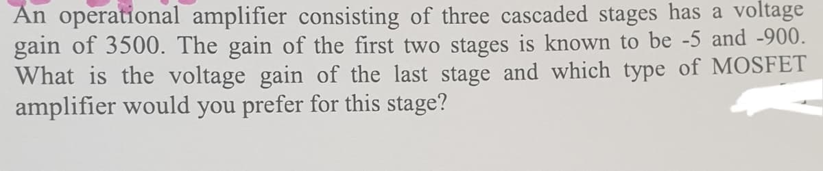 An operational amplifier consisting of three cascaded stages has a voltage
gain of 3500. The gain of the first two stages is known to be -5 and -900.
What is the voltage gain of the last stage and which type of MOSFET
amplifier would you prefer for this stage?
