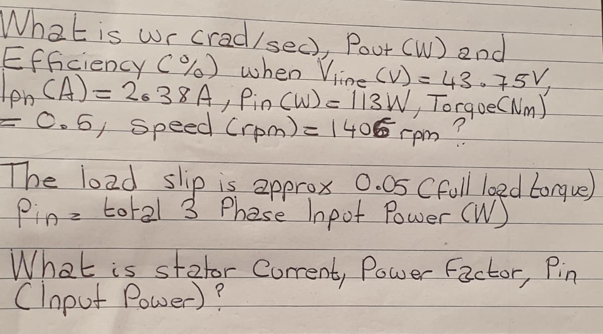 Whatis wr crad/sed), Pout Cuw) 2nd
Efficiency C%) when Vine (V)=43=75V,
= 0.6, Speed Crpm)=1406rpm
The load slip is approx 0-05 Cfull logd torgue)
Pinz total 3 Phase Inpot Power (W)
What is stator Corrent, Power Factor, Pin
Cloput Power)?
