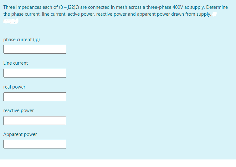 Three Impedances each of (8 - j22)2 are connected in mesh across a three-phase 400V ac supply. Determine
the phase current, line current, active power, reactive power and apparent power drawn from supply.
phase current (Ip)
Line current
real power
reactive power
Apparent power
