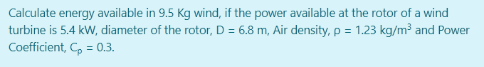 Calculate energy available in 9.5 Kg wind, if the power available at the rotor of a wind
turbine is 5.4 kW, diameter of the rotor, D = 6.8 m, Air density, p = 1.23 kg/m³ and Power
Coefficient, C, = 0.3.
