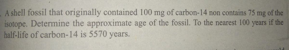 A shell fossil that originally contained 100 mg of carbon-14 non contains 75 mg of the
isotope. Determine the approximate age of the fossil. To the nearest 100 years if the
half-life of carbon-14 is 5570 years.
