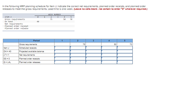 In the following MRP planning schedule for Item J. indicate the correct net requirements, planned order receipts, and planned order
releases to meet the gross requirements. Lead time is one week. (Leave no cells blank-be certain to enter "0" wherever required.)
ITEM 3
Gross requirements
On hand
Net requirements
Planned order receipt
Planned order release
Item J
OH=40
LT=1
SS=0
Q=LAL
Period
1
Gross requirements
Scheduled receipts
Projected available balance
Net requirements
Planned order receipts
Planned order releases
WEEK NUMBER
2
3
75
4
se
70
2
75
3
4
50
5
70